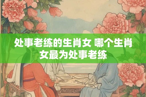 处事老练的生肖女 哪个生肖女最为处事老练
