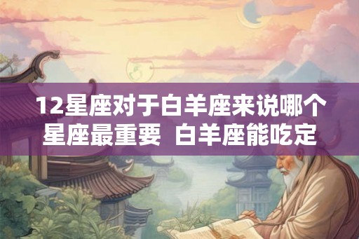 12星座对于白羊座来说哪个星座最重要 白羊座能吃定哪个星座 12星座对于白羊座来说哪个星座最重要 白羊座能吃定哪个星座