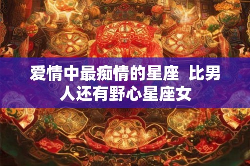 爱情中最痴情的星座 比男人还有野心星座女 爱情中最痴情的星座 比男人还有野心星座女