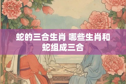 蛇的三合生肖 哪些生肖和蛇组成三合