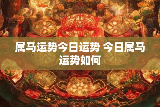 属马运势今日运势 今日属马运势如何 属马运势今日运势 今日属马运势如何