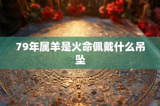 79年属羊是火命佩戴什么吊坠 79年属羊是火命佩戴什么吊坠