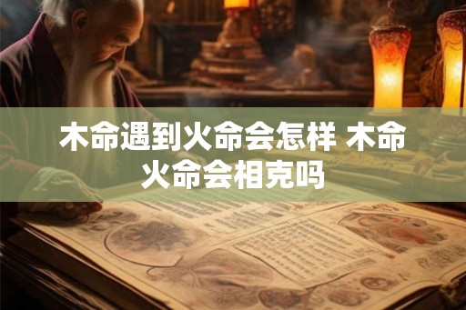 木命遇到火命会怎样 木命火命会相克吗 木命遇到火命会怎样 木命火命会相克吗