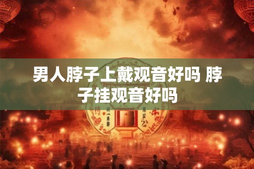 男人脖子上戴观音好吗 脖子挂观音好吗