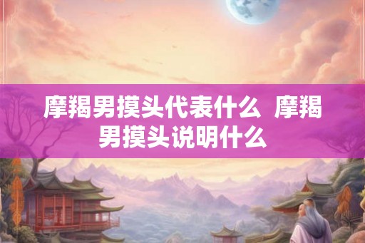 摩羯男摸头代表什么  摩羯男摸头说明什么