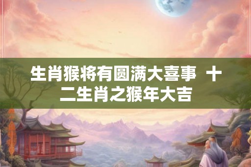 生肖猴将有圆满大喜事  十二生肖之猴年大吉
