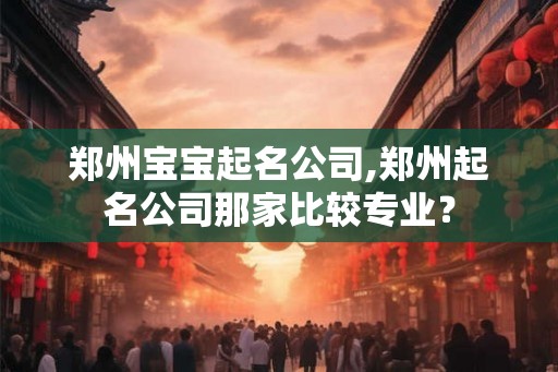 郑州宝宝起名公司,郑州起名公司那家比较专业？