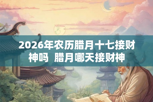 2026年农历腊月十七接财神吗 腊月哪天接财神 2026年农历腊月十七接财神吗 腊月哪天接财神