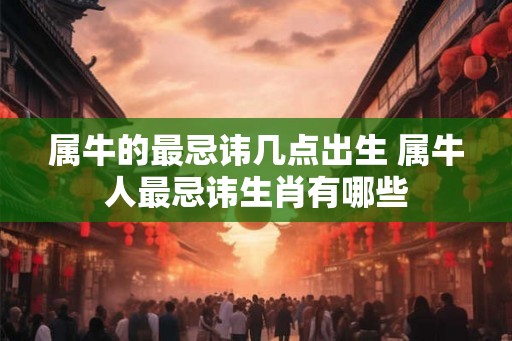 属牛的最忌讳几点出生 属牛人最忌讳生肖有哪些 属牛的最忌讳几点出生 属牛人最忌讳生肖有哪些