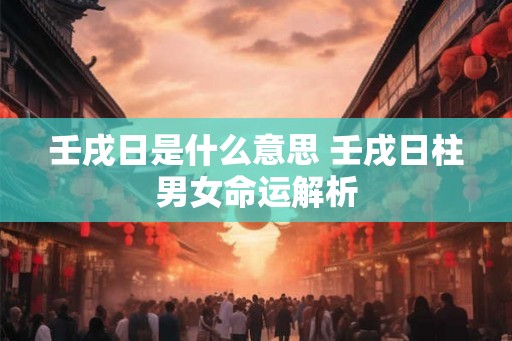 壬戌日是什么意思 壬戌日柱男女命运解析 壬戌日是什么意思 壬戌日柱男女命运解析