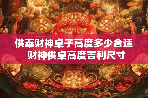供奉财神桌子高度多少合适 财神供桌高度吉利尺寸 供奉财神桌子高度多少合适 财神供桌高度吉利尺寸