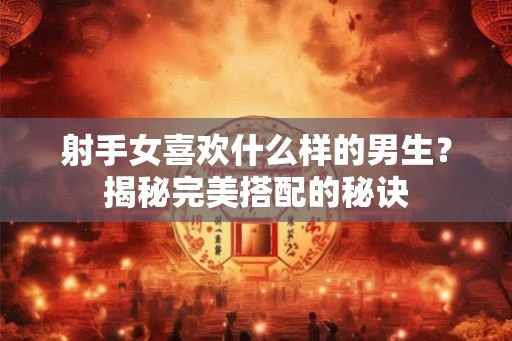 射手女喜欢什么样的男生？揭秘完美搭配的秘诀