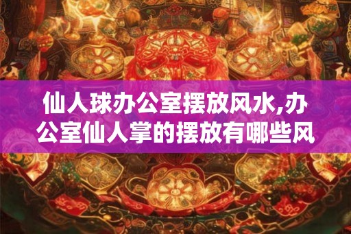 仙人球办公室摆放风水,办公室仙人掌的摆放有哪些风水禁忌