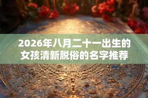 2026年八月二十一出生的女孩清新脱俗的名字推荐