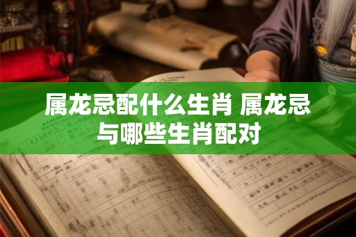 属龙忌配什么生肖 属龙忌与哪些生肖配对