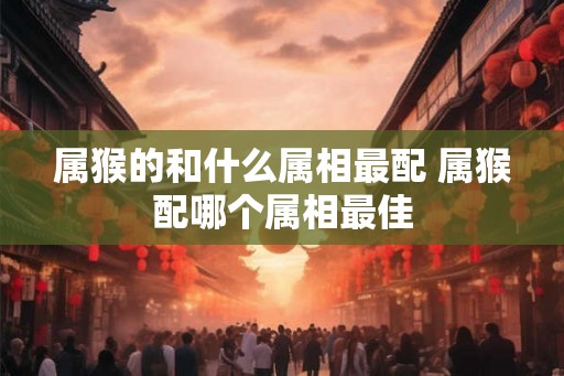 属猴的和什么属相最配 属猴配哪个属相最佳