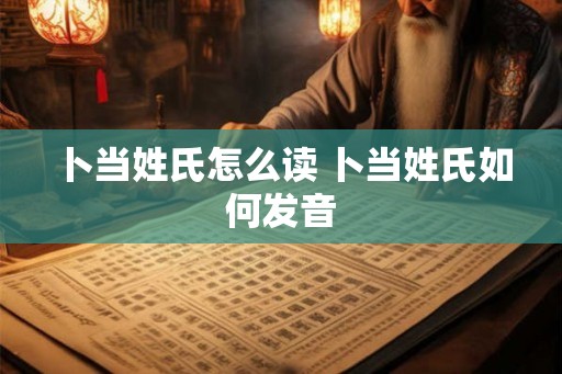 卜当姓氏怎么读 卜当姓氏如何发音 卜当姓氏怎么读 卜当姓氏如何发音