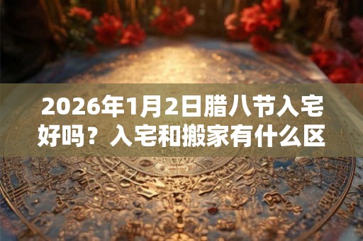 2026年1月2日腊八节入宅好吗？入宅和搬家有什么区别？
