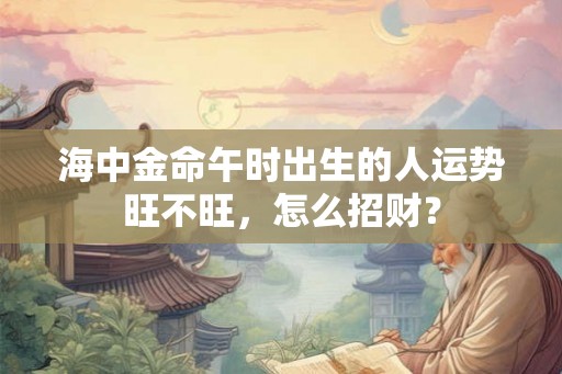 海中金命午时出生的人运势旺不旺，怎么招财？