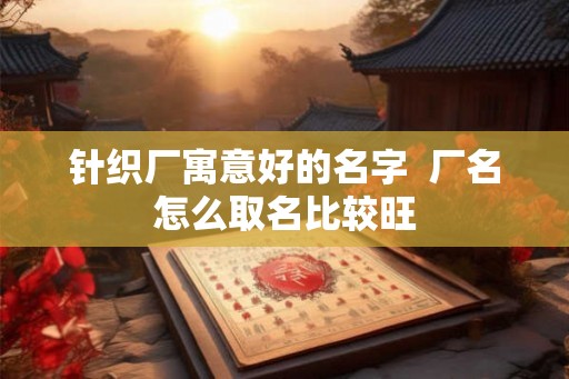针织厂寓意好的名字  厂名怎么取名比较旺