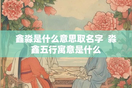 鑫淼是什么意思取名字  淼鑫五行寓意是什么