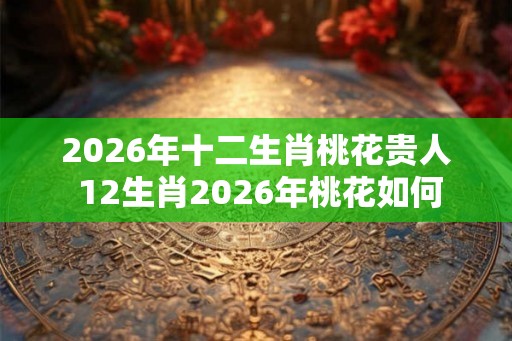 2026年十二生肖桃花贵人 12生肖2026年桃花如何