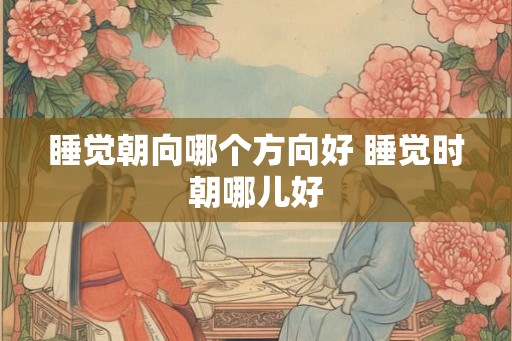 睡觉朝向哪个方向好 睡觉时朝哪儿好 睡觉朝向哪个方向好 睡觉时朝哪儿好