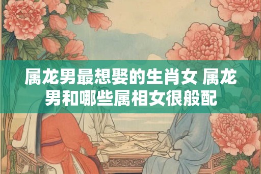 属龙男最想娶的生肖女 属龙男和哪些属相女很般配 属龙男最想娶的生肖女 属龙男和哪些属相女很般配