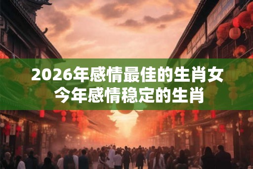 2026年感情最佳的生肖女 今年感情稳定的生肖