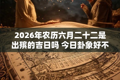 2026年农历六月二十二是出殡的吉日吗 今日卦象好不好 2026年农历六月二十二是出殡的吉日吗 今日卦象好不好