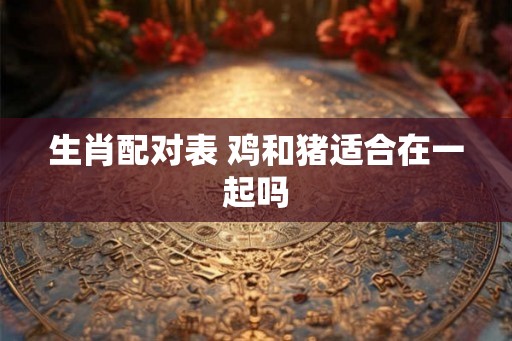 生肖配对表 鸡和猪适合在一起吗
