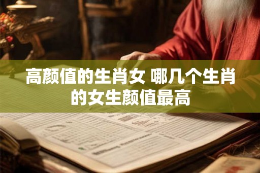 高颜值的生肖女 哪几个生肖的女生颜值最高 高颜值的生肖女 哪几个生肖的女生颜值最高