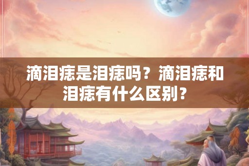 滴泪痣是泪痣吗？滴泪痣和泪痣有什么区别？