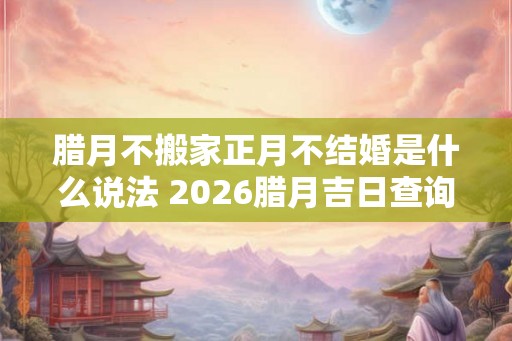 腊月不搬家正月不结婚是什么说法 2026腊月吉日查询