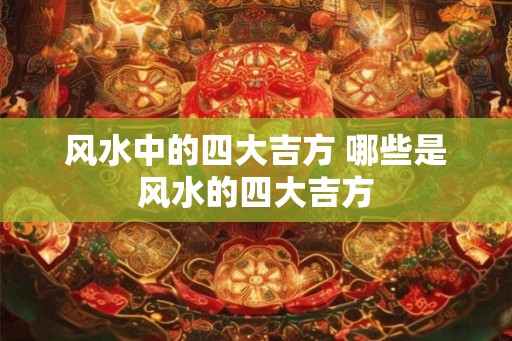 风水中的四大吉方 哪些是风水的四大吉方 风水中的四大吉方 哪些是风水的四大吉方