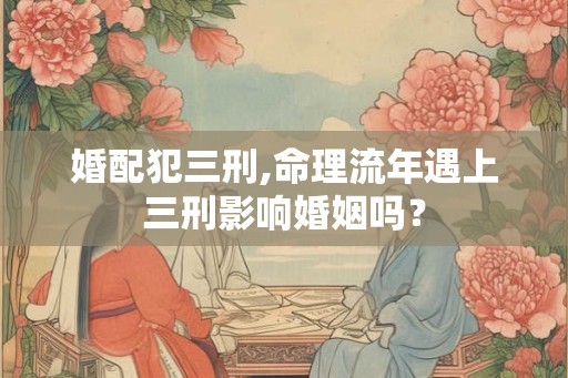 婚配犯三刑,命理流年遇上三刑影响婚姻吗？