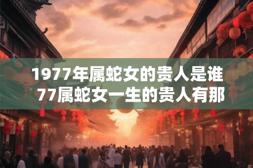 1977年属蛇女的贵人是谁  77属蛇女一生的贵人有那些