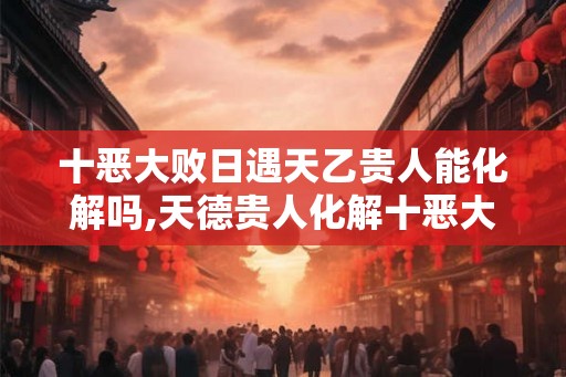 十恶大败日遇天乙贵人能化解吗,天德贵人化解十恶大败