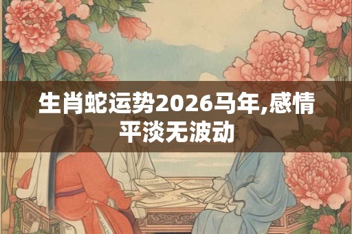 生肖蛇运势2026马年,感情平淡无波动