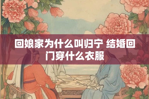 回娘家为什么叫归宁 结婚回门穿什么衣服