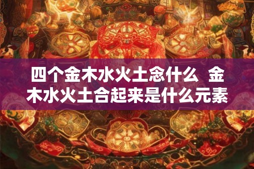 四个金木水火土念什么  金木水火土合起来是什么元素