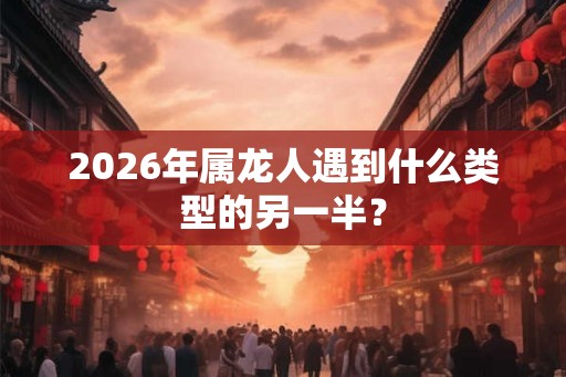 2026年属龙人遇到什么类型的另一半？