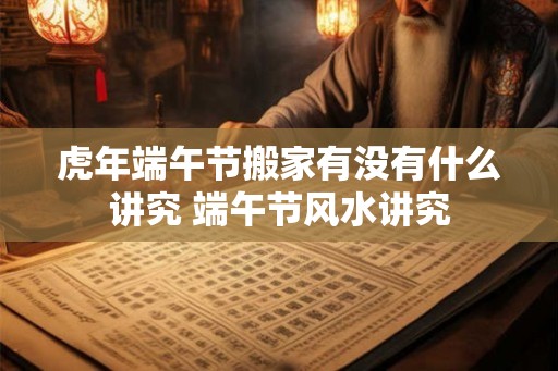 虎年端午节搬家有没有什么讲究 端午节风水讲究