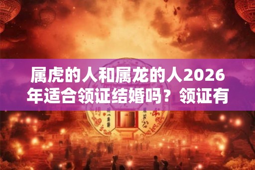属虎的人和属龙的人2026年适合领证结婚吗？领证有什么流程？