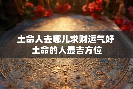土命人去哪儿求财运气好 土命的人最吉方位