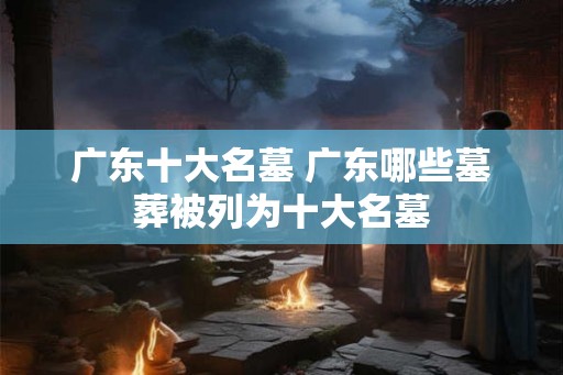广东十大名墓 广东哪些墓葬被列为十大名墓