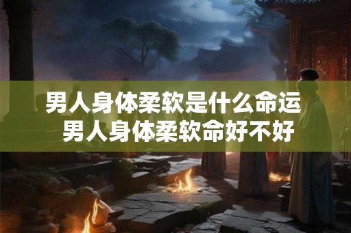 男人身体柔软是什么命运 男人身体柔软命好不好 男人身体柔软是什么命运 男人身体柔软命好不好
