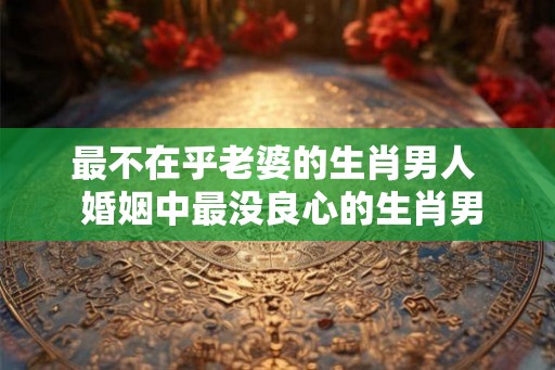 最不在乎老婆的生肖男人  婚姻中最没良心的生肖男