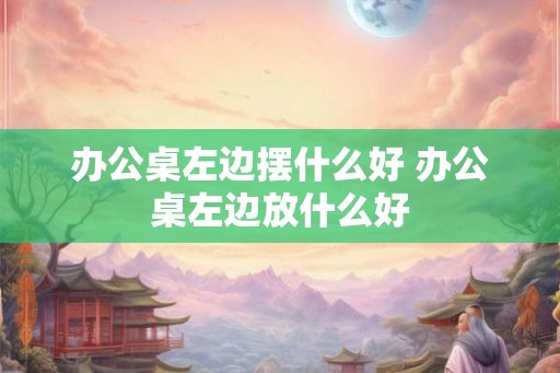 办公桌左边摆什么好 办公桌左边放什么好 办公桌左边摆什么好 办公桌左边放什么好