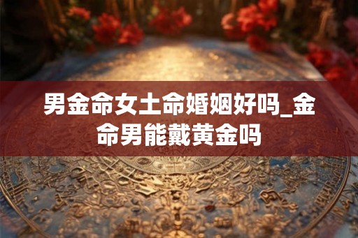 男金命女土命婚姻好吗_金命男能戴黄金吗